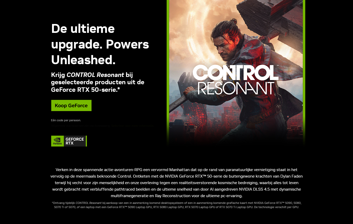 De ultieme upgrade. Powers Unleashed. Krijg CONTROL Resonant bij geselecteerde producten uit de GeForce RTX 50-serie. Koop GeForce