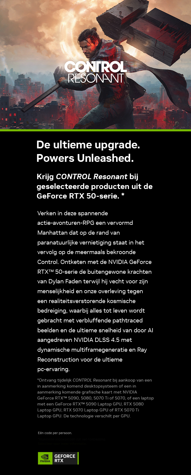De ultieme upgrade. Powers Unleashed. Krijg CONTROL Resonant bij geselecteerde producten uit de GeForce RTX 50-serie. Koop GeForce